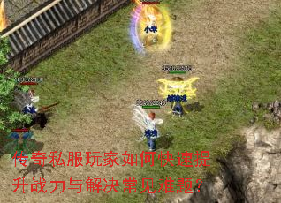 传奇私服玩家如何快速提升战力与解决常见难题? 传奇私服玩家如何快速提升战力与解决常见难题?