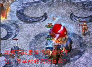 如何下载最佳传奇游戏平台,尽享巅峰游戏体验? 如何下载最佳传奇游戏平台,尽享巅峰游戏体验?